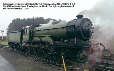  ??  ?? Train services resume on the North Norfolk Railway on April 17. LNER B12 4-6-0 No. 8572 is about to leave Sheringham yard for its first light engine test run of the season on March 17. NNR