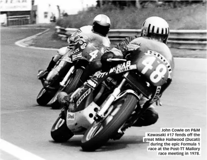  ??  ?? John Cowie on P&amp;M Kawasaki #17 fends off the great Mike Hailwood (Ducati) during the epic Formula 1 race at the Post-tt Mallory race meeting in 1978.