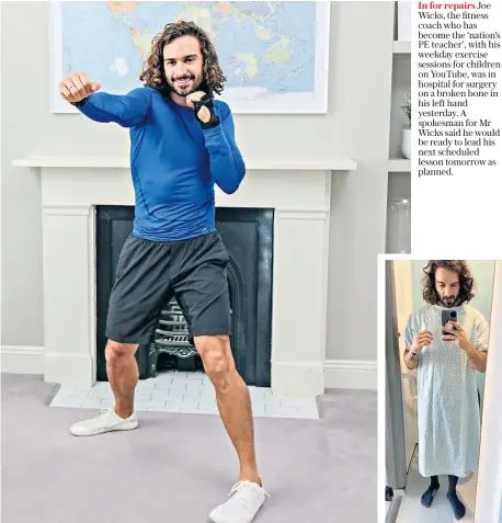  ??  ?? In for repairs Joe Wicks, the fitness coach who has become the ‘nation’s PE teacher’, with his weekday exercise sessions for children on YouTube, was in hospital for surgery on a broken bone in his left hand yesterday. A spokesman for Mr Wicks said he would be ready to lead his next scheduled lesson tomorrow as planned.