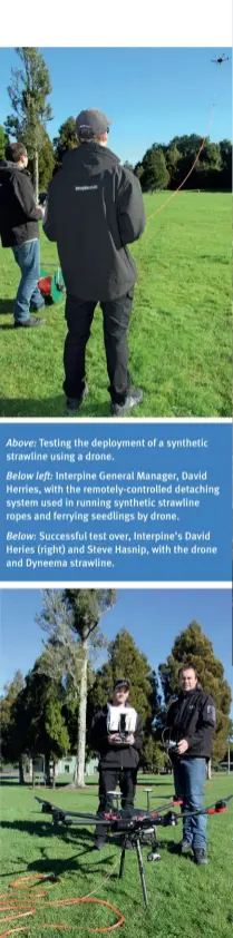  ??  ?? Above: Testing the deployment of a synthetic strawline using a drone.Below left: Interpine General Manager, David Herries, with the remotely-controlled detaching system used in running synthetic strawline ropes and ferrying seedlings by drone.Below: Successful test over, Interpine’s David Heries (right) and Steve Hasnip, with the drone and Dyneema strawline.