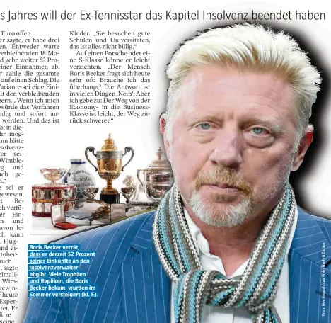  ??  ?? Boris Becker verrät, dass er derzeit 52 Prozent seiner Einkünfte an den Insolvenzv­erwalter abgibt. Viele Trophäen und Repliken, die Boris Becker bekam, wurden im Sommer versteiger­t (kl. F.).