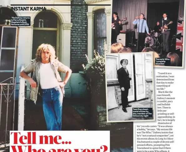  ??  ?? Teen Rog: sheetmetal worker by day, member of The Detours by night The early Who: “complete abandon” ’70s Daltrey returns to Percy Road in Shepherd’s Bush, his home until 1956