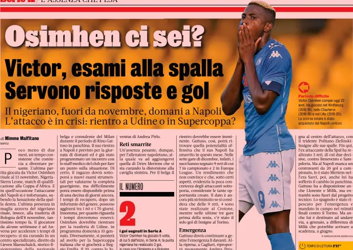  ?? NAPOLI LAPRESSE ?? Un’assenza pesante, dunque, per l’allenatore napoletano, alla quale va ad aggiungers­i quella di Dries Mertens che si sta curando la distorsion­e alla caviglia sinistra. Per il belga il i gol segnati in Serie A
Victor Osimhen ha giocato 6 volte, di cui 5 dall’inizio, in Serie A: la punta nigeriana ha realizzato 2 gol, in casa con l’Atalanta e a Bologna
Periodo difficile
Victor Osimhen compie oggi 22 anni. Ha giocato nel Wolfsburg (2016-18), nello Charleroi (2018-19) e nel Lilla (2019-20). La scorsa estate è stato acquistato dal Napoli