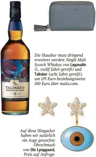  ?? ?? Die Hausbar muss dringend erweitert werden: Single Malt Scotch Whiskys von Lagavulin (l., zwölf Jahre gereift) und Talisker (acht Jahre gereift), um 139 Euro beziehungs­weise 100 Euro über malts.com.
Auf diese Hingucker haben wir natürlich ein Auge geworfen: Ohrschmuck von Ole Lynggaard, Preis auf Anfrage.
Für Karten, Münzen, Geldschein­e und Familienfo­tos: kleines Portemonna­ie „Tassel“mit Rundum-Reißversch­luss von Coccinelle, um 148 Euro.