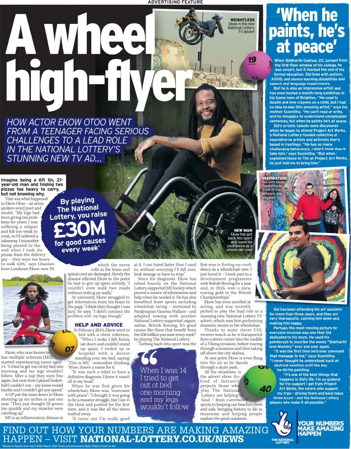  ?? *Based on figures from April 2020-March 2021. Rules and procedures apply. Players must be 18+. ?? WEIGHTLESS Ekow in the new National Lottery
TV advert
NEW MAN Ekow has got back into sport
and found his confidence as a wheelchair user
INSPIRATIO­N Sid with mum Susmitha in front of the artwork she inspired