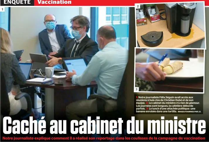  ?? IMAGES FOURNIES PAR J.E. ?? 1. Notre journalist­e Félix Séguin avait accès aux réunions à huis clos de Christian Dubé et de son équipe. 2. Le cabinet du ministre n’a rien de glamour. Les journées sont longues, la cafetière déborde parfois. 3. Le lunch d’une attachée politique : une banane enrobée dans une tortilla. 3 1