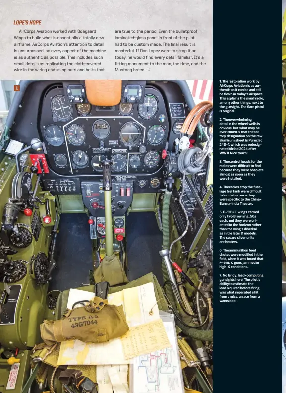  ??  ?? 7. No fancy, lead-computing gunsights here! The pilot’s ability to estimate the lead required before firing was what separated a hit from a miss, an ace from a wannabee. 6. The ammunition feed chutes were modified in the field, when it was found that P-51B/C guns jammed in high-G conditions. 5. P-51B/C wings carried only two Browning .50s each, and they were oriented to the horizon rather than the wing’s dihedral, as in the later D models. The square silver units are heaters. 3. The control heads for the radios were difficult to find because they were obsolete almost as soon as they were installed. 2. The overwhelmi­ng detail in the wheel wells is obvious, but what may be overlooked is that the factory designatio­n on the raw aluminum sheet is Pureclad 24S-T, which was redesignat­ed Alclad 2024 after WW II. Nice touch! 1. The restoratio­n work by AirCorps Aviation is as authentic as it can be and still be flown in today’s airspace. This explains the small radio, among other things, next to the gunsight. The flare pistol is original. 4. The radios atop the fuselage fuel tank were difficult to locate because they were specific to the ChinaBurma-India Theater.