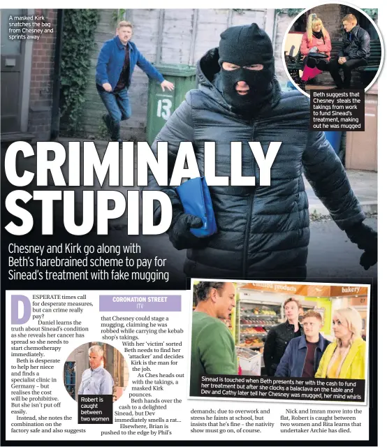  ??  ?? A masked Kirk snatches the bag from Chesney and sprints away Robert is caught between two women Beth suggests that Chesney steals the takings from work to fund Sinead’s treatment, making out he was mugged Sinead is touched when Beth presents her with the cash to fund her treatment but after she clocks a balaclava on the table and Dev and Cathy later tell her Chesney was mugged, her mind whirls