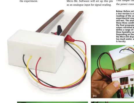  ??  ?? Below: Before setting the final programme a test version is created to see the numeric readings of the sensor in the three experiment­al conditions — dry, humid, and wet. The analogue values are read in these three conditions, then used to set up the final programme. Based on the numeric values retrieved by the test programme, I define a range of readings to identify the three humidity soil conditions to monitor. Depending on the humidity level of the soil the Micro Bit displays an up arrow, indicating too much water, or a down arrow, meaning it is too dry