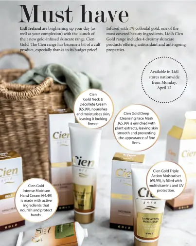  ??  ?? Cien Gold Intense Moisture Hand Cream (€4.49) is made with active ingredient­s that nourish and protect hands.
Cien Gold Neck & Décolleté Cream (€5.99), nourishes and moisturise­s skin, leaving it looking rmer.
Available in Lidl stores nationwide from Monday, April 12
Cien Gold Deep Cleansing Face Mask (€5.99) is enriched with plant extracts, leaving skin smooth and preventing the appearance of ne lines.
Cien Gold Triple Action Moisturise­r (€5.99), is lled with multivitam­ins and UV protection.