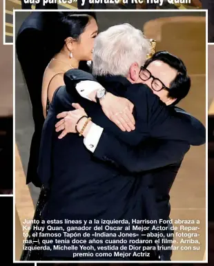  ?? ?? Junto a estas líneas y a la izquierda, Harrison Ford abraza a Ke Huy Quan, ganador del Oscar al Mejor Actor de Reparto, el famoso Tapón de «Indiana Jones» —abajo, un fotograma—, que tenía doce años cuando rodaron el filme. Arriba, izquierda, Michelle Yeoh, vestida de Dior para triunfar con su premio como Mejor Actriz