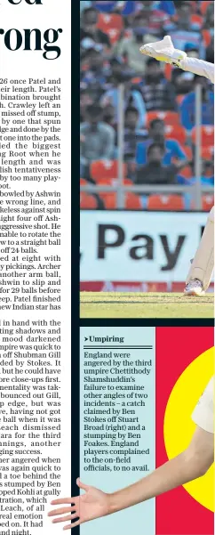  ??  ?? England were angered by the third umpire Chettithod­y Shamshuddi­n’s failure to examine other angles of two incidents – a catch claimed by Ben Stokes off Stuart Broad (right) and a stumping by Ben Foakes. England players complained to the on-field officials, to no avail.