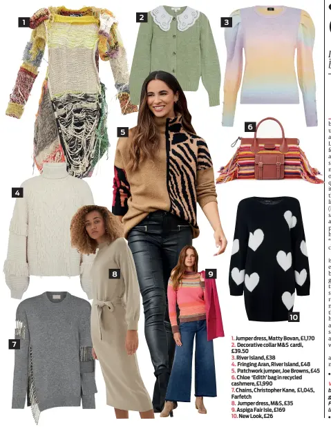  ?? ?? 1. Jumper dress, Matty Bovan, £1,170 2. Decorative collar M&S cardi, £39.50
3. River Island, £38
4. Fringing Aran, River Island, £48 5. Patchwork jumper, Joe Browns, £45 6. Chloe ‘Edith’ bag in recycled cashmere, £1,990
7. Chains, Christophe­r Kane, £1,045, Farfetch
8. Jumper dress, M&S, £35 9. Aspiga Fair Isle, £169
10. New Look, £26 2 1 3 6 5 4 8 9 10 7