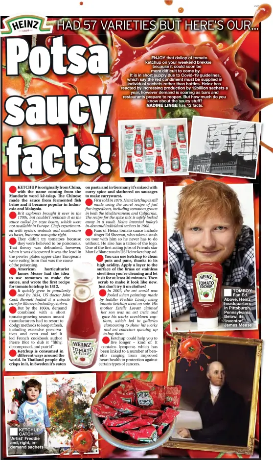  ??  ?? KETCHUP CATCH: ‘Artist’ Freddie and, right, indemand sachets
TOMBOY: Fan Ed. Above, Heinz headquarte­rs in Pittsburgh, Pennsylvan­ia. Below, its ‘inventor’ James Mease