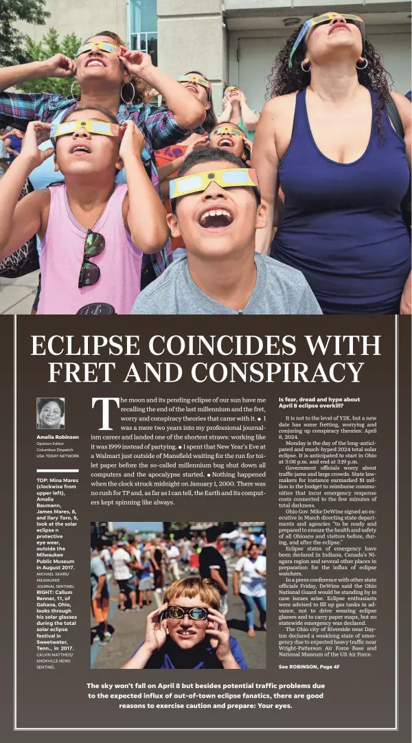  ?? Columbus Dispatch USA TODAY NETWORK JOURNAL SENTINEL CALVIN MATTHEIS/ KNOXVILLE NEWS SENTINEL ?? Amelia Robinson
Opinion Editor
TOP: Mina Mares (clockwise from upper left), Amalia Baumann, James Mares, 8, and Ilary Toro, 9, look at the solar eclipse n protective eye wear, outside the Milwaukee Public Museum in August 2017.
MICHAEL SEARS/
MILWAUKEE
RIGHT: Callum Renner, 11, of Gahana, Ohio, looks through his solar glasses during the total solar eclipse festival in Sweetwater, Tenn., in 2017.
The sky won’t fall on April 8 but besides potential traffic problems due to the expected influx of out-of-town eclipse fanatics, there are good reasons to exercise caution and prepare: Your eyes.