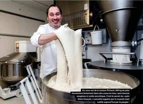  ??  ?? Au sous-sol de la maison Pichard, 200 kg de pâte fermentent lentement dans des cuves en inox, sans levures exogènes ni acide ascorbique. C'est le secret du « pain blanc français » convoité naguère par la royauté mais oublié aujourd'hui par le peuple !