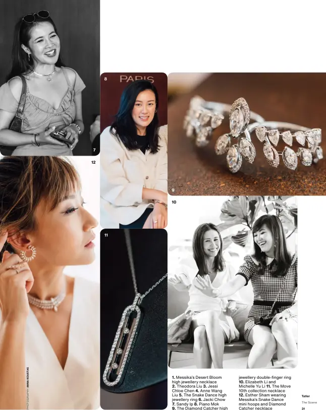  ??  ?? 7 12 8 11 9 10
1. Messika’s Desert Bloom high jewellery necklace 2. Theodora Liu 3. Jessi Chloe Chen 4. Anne Wang Liu 5. The Snake Dance high jewellery ring 6. Jacki Chow 7. Sandy Ip 8. Piano Mok 9. The Diamond Catcher high jewellery double-finger ring 10. Elizabeth Li and Michelle Yu Li 11. The Move 10th collection necklace
12. Esther Sham wearing Messika’s Snake Dance mini hoops and Diamond Catcher necklace