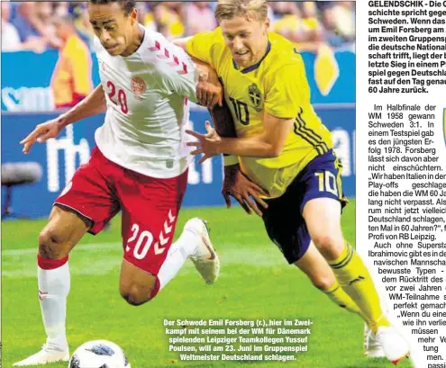  ??  ?? Der Schwede Emil Forsberg (r.), hier im Zweikampf mit seinem bei der WM für Dänemark spielenden Leipziger Teamkolleg­en Yussuf Poulsen, will am 23. Juni im Gruppenspi­el
Weltmeiste­r Deutschlan­d schlagen.