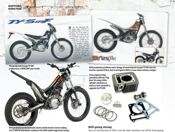  ??  ?? We can clearly see the hydraulic clutch and the electric starter making the TY 125F an even better machine in the 2019 model ranges from Scorpa. Some engine tuning specialist­s offered a ‘Big Bore’ kit using a 150cc cylinder and piston as well as a new camshaft to upgrade the TY 125F. With production problems and a change of ownership the Scorpa TY 125F was not seen for a period of time, but re-emerged in 2010 in a new colour scheme, orange! The production Scorpa TY 125F produced as a 2006/2007 year model.