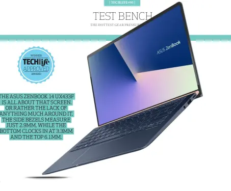  ??  ?? THE ASUS ZENBOOK 14 UX433F IS ALL ABOUT THAT SCREEN. OR RATHER THE LACK OF ANYTHING MUCH AROUND IT. THE SIDE BEZELS MEASURE JUST 2.9MM, WHILE THE BOTTOM CLOCKS IN AT 3.3MM AND THE TOP 6.1MM.