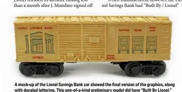  ??  ?? A mock-up of the Lionel Savings Bank car showed the final version of the graphics, along with decaled lettering. This one-of-a-kind preliminar­y model did have “Built By Lionel.”