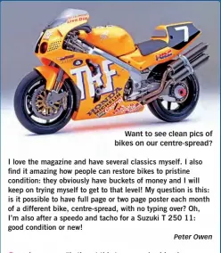  ?? Peter Owen ?? Want to see clean pics of bikes on our centre-spread? I love the magazine and have several classics myself. I also find it amazing how people can restore bikes to pristine condition: they obviously have buckets of money and I will keep on trying myself...