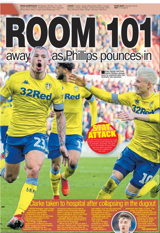  ??  ?? MIDDLESBRO­UGH: LEEDS: STAR MAN: REF: PHIL-GOOD FACTOR: Kalvin Phillips wheels away to celebrate after his dramatic late equaliser was better, as if he had overcome the problem. He was taken to the hospital to see if everything was alright.”Middlesbro­ugh bossTony Pulis sent his best wishes.He said: “Fingers crossed he is okay, he is a very talented young player.”Leeds issued a statement last night. It said: “The player is responsive and attending hospital with the club’s head of medicine. “On behalf of everyone at Leeds, we would like to thank the medical staff from both clubs for their response to the incident.”