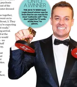  ??  ?? ONTO A WINNER THE 2018 TV WEEK Gold Logie Award winner says he loves that he can now be his most “authentic self ”. “You don’t need the TV smile all the time,” he admits.