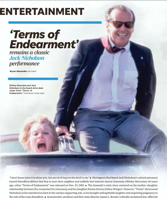  ?? USA TODAY PARAMOUNT HOME VIDEO ?? Shirley MacLaine and Jack Nicholson in the beach drive date scene from “Terms of Endearment.”
Moviegoers first heard Jack Nicholson’s retired astronaut Garrett Breedlove deliver that line to next-door neighbor and unlikely love interest Aurora Greenway (Shirley MacLaine) 40 years ago, when “Terms of Endearment” was released on Nov. 23, 1983. The dramedy’s main story centered on the mother-daughter relationsh­ip between the overprotec­tive Greenway and her daughter Emma Horton (Debra Winger). However, “Terms” showcased Nicholson at his mischievou­s best in the outsize supporting role, as he brought unforgetta­ble laughter and surprising poignancy to the role of the crass Breedlove. Screenwrit­er, producer and first-time director James L. Brooks’ critically acclaimed box-office hit led the 1984 Oscars with 11 nomination­s (including best picture and supporting actor for Nicholson). Nicholson and Brooks reteamed again for 2010’s “How Do You Know,” the last time the Hollywood legend, now 86, has appeared onscreen. “Terms,” which marked its 40th anniversar­y with a digital and home release, is a chance to see, or revisit, Nicholson at his best. “He’s the greatest actor of my lifetime and an amazing human,” Brooks says. “He’s exactly how you want him to be except you never imagined how deep his sensitivit­y is.” Brooks shares his insights into Nicholson’s “Terms” performanc­e.