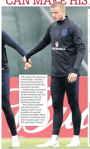  ??  ?? THE hopes of the nation are in their hands – and Harry Kane and his lads hold on tight ahead of tonight’s big game with Colombia.Skipper Kane, 24, gripped Raheem Sterling, 23, and Jordan Henderson, 28, who linked with Eric Dier, 24, during training in Saint Petersburg yesterday.Boss Gareth Southgate says they have put in “plenty of work” for the possibilit­y of a penalty shootout. He added: “We’ve started to connect the team with the public again.” And with each other, it seems.