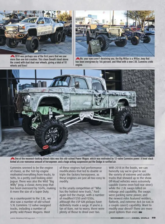  ??  ?? 2018 was perhaps one of the first years that we saw more than one 6x6 creation. This clean Denalli stood above the crowd with dual dual rear wheels, giving a total of 10 wheels and tires!
No, your eyes aren’t deceiving you, the Big Willys is a Willys Jeep that has been overgrown by 164 percent, and fitted with a new 2.8L Cummins crate engine.
One of the meanest-looking diesel rides was this old-school Power Wagon, which was motivated by 12-valve Cummins power. A hood stack hinted at a no-nonsense amount of horsepower, and a huge airbag suspension put the Dodge in rarified air.