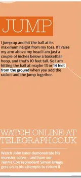  ??  ?? JUMP I jump up and hit the ball at its maximum height from my toss. If I raise my arm above my head I am just a couple of inches below a basketball hoop, and that’s 10 feet tall. So I am hitting the ball at maybe 13 or 14 feet
from the ground when you...