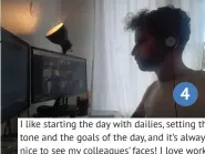  ??  ?? 4
I like starting the day with dailies, setting the tone and the goals of the day, and it’s always nice to see my colleagues’ faces! I love working from home, but I have to admit that I miss the social part of working at the office.