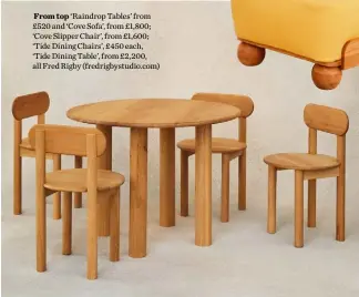  ??  ?? From top ‘Raindrop Tables’ from £520 and ‘Cove Sofa’, from £1,800; ‘Cove Slipper Chair’, from £1,600; ‘Tide Dining Chairs’, £450 each, ‘Tide Dining Table’, from £2,200, all Fred Rigby (fredrigbys­tudio.com)