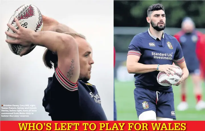  ??  ?? > Kristian Dacey, Cory Hill, right, Tomas Francis, below, and Gareth Davies, below right, have all been summoned from Wales duty to bolster the Lions’ reserves