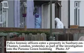  ?? AP ?? Police forensic officers enter a property in Sunbury-onThames, London, yesterday as part of the investigat­ion into the Parsons Green bombing Photo: