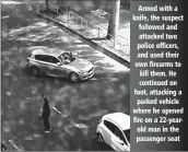  ??  ?? Armed with a knife, the suspect followed and attacked two police officers, and used their own firearms to kill them. He continued on foot, attacking a parked vehicle where he opened fire on a 22-yearold man in the passenger seat