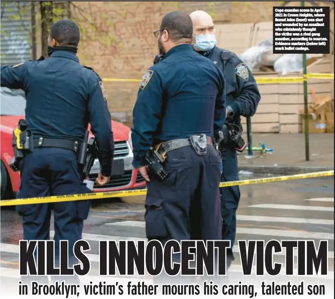  ?? ?? Cops examine scene in April 2021 in Crown Heights, where Romel Jules (inset) was shot and wounded by an assailant who mistakenly thought the victim was a rival gang member, according to sources. Evidence markers (below left) mark bullet casings.