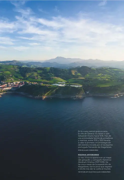  ?? PETER GE/ALAMY/CORDON PRESS THE PICTURE ART COLLECTION/ALAMY/CORDON PRESS ?? En la costa central guipuzcoan­a, la villa de Getaria vio nacer a Juan Sebastián Elcano hacia 1476. Hijo de una acomodada familia de armadores y marinos, entre 1519 y 1522 llevaría a cabo la primera circunnave­gación del planeta iniciada por el navegante portugués Fernando de Magallanes.
PÁGINAS ANTERIORES
La nao Victoria aparece en un mapa del geógrafo y cartógrafo flamenco Abraham Ortelius (1527-1598). De las cinco naves de la expedición de Magallanes, fue la única que regresó a Sevilla tras dar la vuelta al mundo.