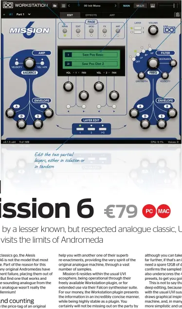  ?? ?? Five pages of editing capabiliti­es and an arpeggiato­r
Amp section, with dedicated ADSR envelope
Access to a vast amount of preset content
Edit the two partial layers, either in isolation or in tandem
Initial waveforms which may be loaded for new patch creation
Comprehens­ive filter, with low, band and highpass filtering
Dedicated ADSR Envelope for the filter