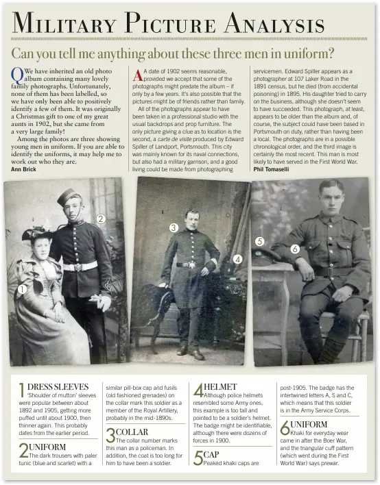  ??  ?? 1
1
DRESS SLEEVES
‘Shoulder of mutton’ sleeves were popular between about 1892 and 1905, getting more puffed until about 1900, then thinner again. This probably dates from the earlier period.
UNIFORM
The dark trousers with paler tunic (blue and scarlet) with a 2
COLLAR
3 similar pill-box cap and fusils (old fashioned grenades) on the collar mark this soldier as a member of the Royal Artillery, probably in the mid-1890s.
The collar number marks this man as a policeman. In addition, the coat is too long for him to have been a soldier.
CAP
4
4 HELMET
5
Although police helmets resembled some Army ones, this example is too tall and pointed to be a soldier’s helmet. The badge might be identifiab­le, although there were dozens of forces in 1900.
Peaked khaki caps are 6 post-1905. The badge has the intertwine­d letters A, S and C, which means that this soldier is in the Army Service Corps.
UNIFORM
Khaki for everyday wear came in after the Boer War, and the triangular cuff pattern (which went during the First World War) says prewar.