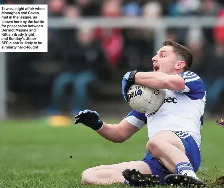  ??  ?? It was a tight affair when Monaghan and Cavan met in the league, as shown here by the battle for possession between Dermot Malone and Killian Brady (right), and Sunday’s Ulster SFC clash is likely to be similarly hard-fought