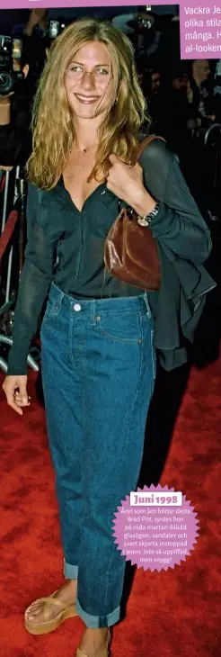  ??  ?? Juni 1998 Året som Jen börjar dejta Brad Pitt, syntes hon på röda mattan iklädd glasögon, sandaler och svart skjorta instoppad i jeans. Inte så uppiffad, men snygg!