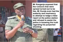  ??  ?? Mr Kanganja exposed that the rumours that were spread turned out to be lies. Mr Kunda even had the audacity and insolvency to attempt to lodge a false report at the police station and refused to assist the police in knowing the truth regarding his purported shooting.