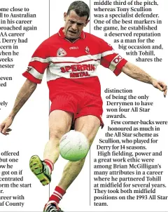  ??  ?? Anthony Tohill (below) and Tony Scullion are Derry’s only four-time All Stars distinctio­n of being the only Derrymen to have won four All Star awards.
Few corner-backs were honoured as much in the All Star scheme as Scullion, who played for Derry for 14 seasons. High fielding, power and a great work ethic were among Brian McGilligan’s many attributes in a career where he partnered Tohill at midfield for several years. They took both midfield positions on the 1993 All Star team.