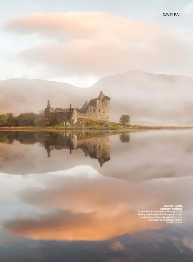  ??  ?? KILCHURN CASTLE, DALMALLY, SCOTLAND “A BEAUTIFUL MISTY MORNING AT KILCHURN CASTLE. HAVING SEEN MANY BRILLIANT IMAGES FROM THIS LOCATION I WANTED TO MAKE SURE THAT I CAMEAWAY WITH MY OWN UNIQUE VERSION”ALL IMAGES © DAVID BALL