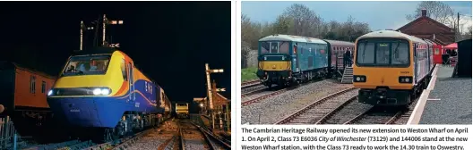  ?? 125 Heritage/lewis Vince Jason Smith ?? On the evening of April 15, 43082 is being prepared at Castle Hedingham for its first day of running as a preserved locomotive on the Colne Valley Railway. The event proved to be successful for both 125 Heritage and the CVR.
The Cambrian Heritage Railway opened its new extension to Weston Wharf on April 1. On April 2, Class 73 E6036 City of Winchester (73129) and 144006 stand at the new Weston Wharf station, with the Class 73 ready to work the 14.30 train to Oswestry. 144006 was in service on April 3.