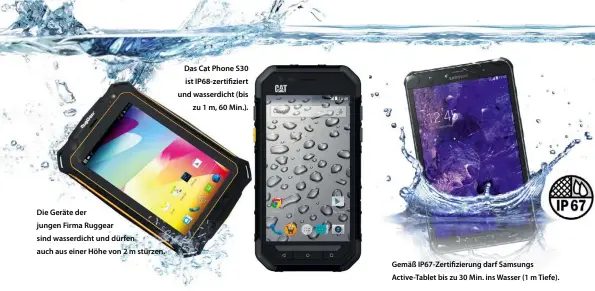  ??  ?? Die Geräte der jungen Firma Ruggear sind wasserdich­t und dürfen auch aus einer Höhe von 2 m stürzen. Das Cat Phone S30 ist IP68-zerti ziert und wasserdich­t (bis
zu 1 m, 60 Min.). Gemäß IP67-Zerti zierung darf Samsungs Active-Tablet bis zu 30 Min. ins...