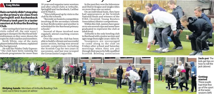  ??  ?? Helping hands Members of Arthurlie Bowling Club were out in force to pass on advice Jack-pot The kids get tips on how to roll the jack (above) Getting started These pupils had their first go of the sport at the taster sessions (left)