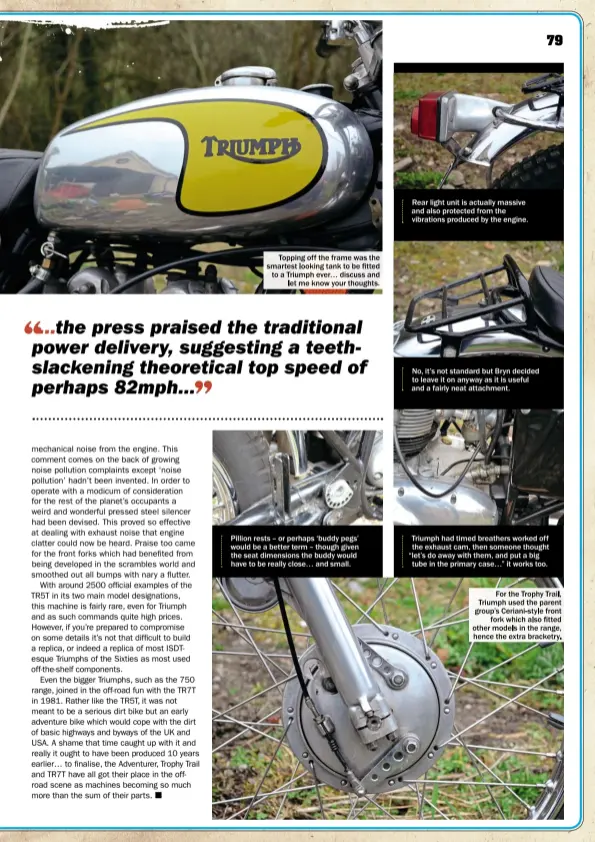 ??  ?? Topping off the frame was the smartest looking tank to be fitted to a Triumph ever… discuss and let me know your thoughts. Pillion rests – or perhaps ‘buddy pegs’ would be a better term – though given the seat dimensions the buddy would have to be...